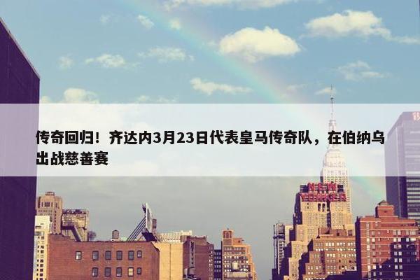 传奇回归！齐达内3月23日代表皇马传奇队，在伯纳乌出战慈善赛