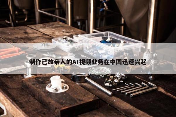 制作已故亲人的AI视频业务在中国迅速兴起