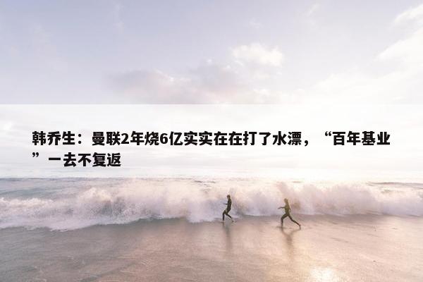 韩乔生：曼联2年烧6亿实实在在打了水漂，“百年基业”一去不复返