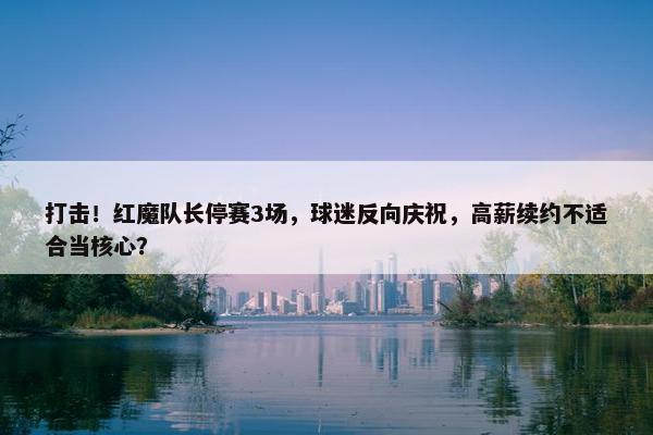 打击！红魔队长停赛3场，球迷反向庆祝，高薪续约不适合当核心？