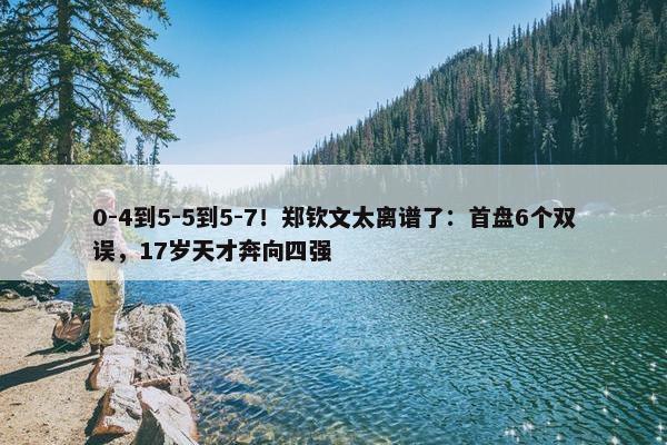 0-4到5-5到5-7！郑钦文太离谱了：首盘6个双误，17岁天才奔向四强