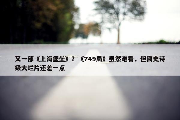 又一部《上海堡垒》？《749局》虽然难看，但离史诗级大烂片还差一点